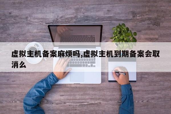 虚拟主机备案麻烦吗,虚拟主机到期备案会取消么