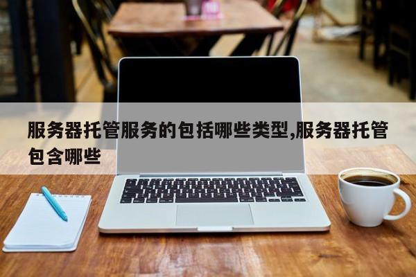 服务器托管服务的包括哪些类型,服务器托管包含哪些